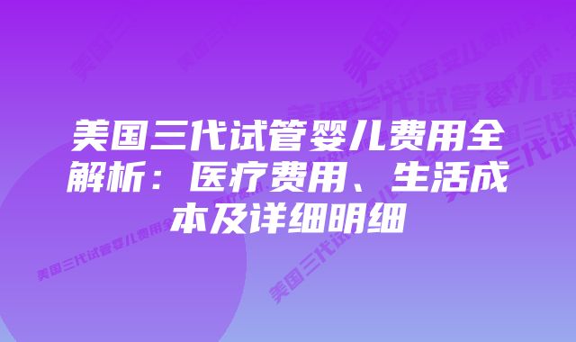 美国三代试管婴儿费用全解析：医疗费用、生活成本及详细明细