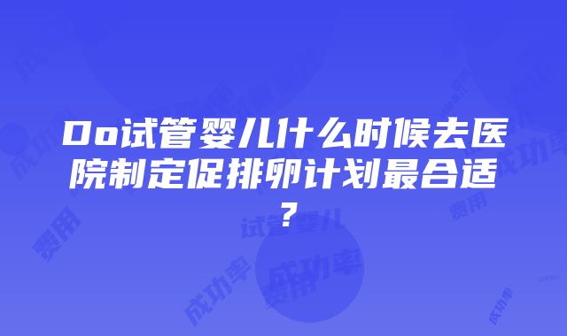 Do试管婴儿什么时候去医院制定促排卵计划最合适？