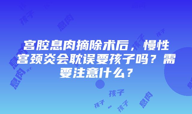 宫腔息肉摘除术后，慢性宫颈炎会耽误要孩子吗？需要注意什么？