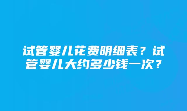 试管婴儿花费明细表？试管婴儿大约多少钱一次？