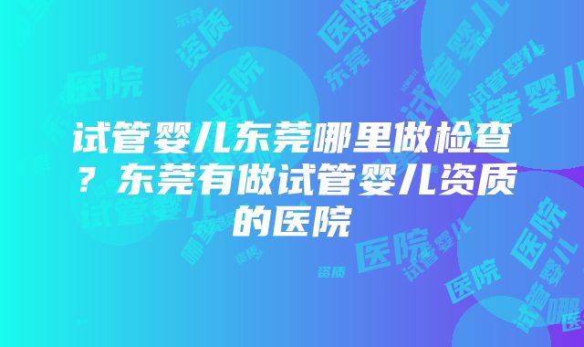 试管婴儿东莞哪里做检查？东莞有做试管婴儿资质的医院