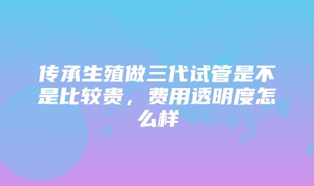 传承生殖做三代试管是不是比较贵，费用透明度怎么样