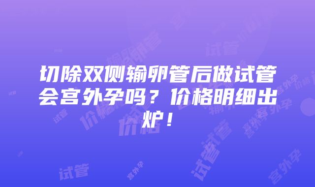 切除双侧输卵管后做试管会宫外孕吗？价格明细出炉！