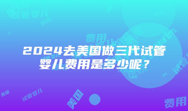 2024去美国做三代试管婴儿费用是多少呢？