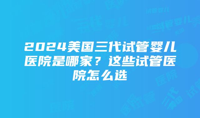 2024美国三代试管婴儿医院是哪家？这些试管医院怎么选