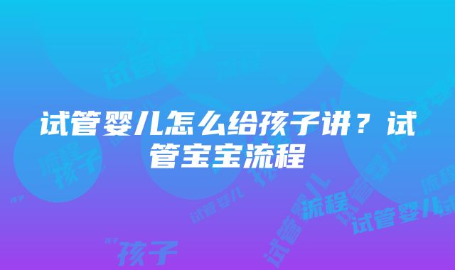 试管婴儿怎么给孩子讲？试管宝宝流程