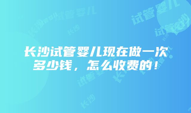 长沙试管婴儿现在做一次多少钱，怎么收费的！