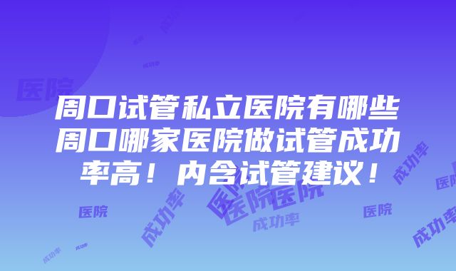 周口试管私立医院有哪些周口哪家医院做试管成功率高！内含试管建议！