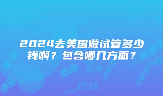 2024去美国做试管多少钱啊？包含哪几方面？