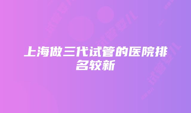 上海做三代试管的医院排名较新