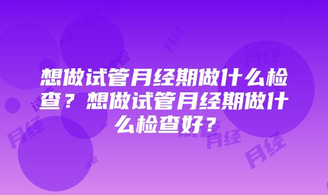 想做试管月经期做什么检查？想做试管月经期做什么检查好？