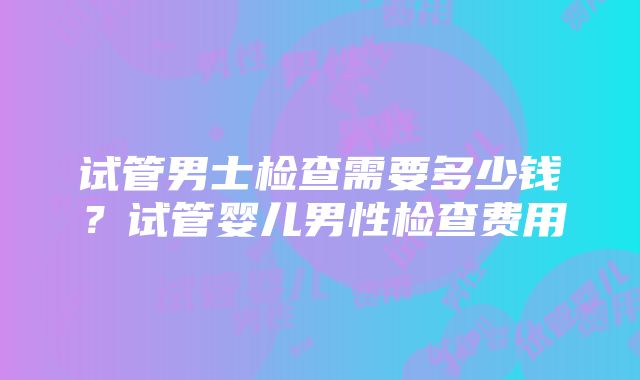 试管男士检查需要多少钱？试管婴儿男性检查费用