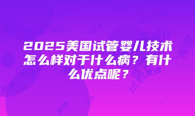 2025美国试管婴儿技术怎么样对于什么病？有什么优点呢？