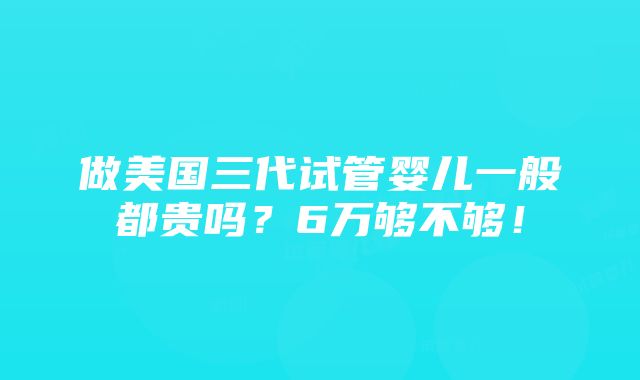 做美国三代试管婴儿一般都贵吗？6万够不够！