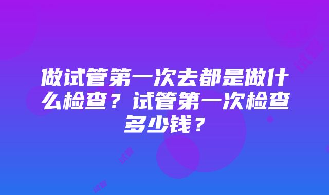 做试管第一次去都是做什么检查？试管第一次检查多少钱？