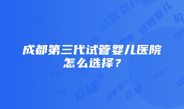 成都第三代试管婴儿医院怎么选择？