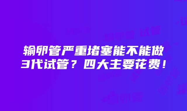 输卵管严重堵塞能不能做3代试管？四大主要花费！