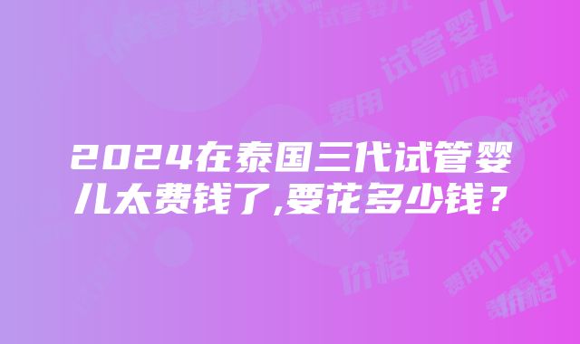 2024在泰国三代试管婴儿太费钱了,要花多少钱？