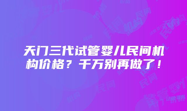 天门三代试管婴儿民间机构价格？千万别再做了！