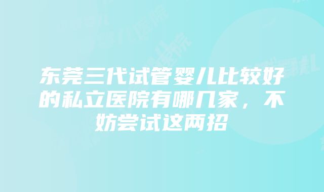 东莞三代试管婴儿比较好的私立医院有哪几家，不妨尝试这两招