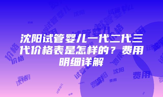 沈阳试管婴儿一代二代三代价格表是怎样的？费用明细详解