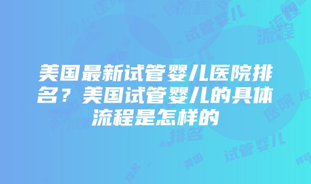 美国最新试管婴儿医院排名？美国试管婴儿的具体流程是怎样的