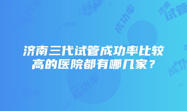 济南三代试管成功率比较高的医院都有哪几家？