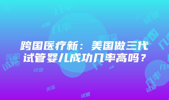 跨国医疗新：美国做三代试管婴儿成功几率高吗？