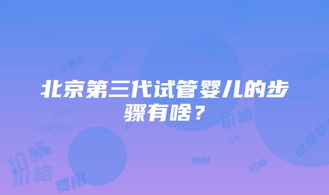 北京第三代试管婴儿的步骤有啥？