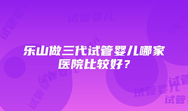 乐山做三代试管婴儿哪家医院比较好？