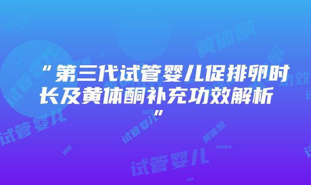 “第三代试管婴儿促排卵时长及黄体酮补充功效解析”