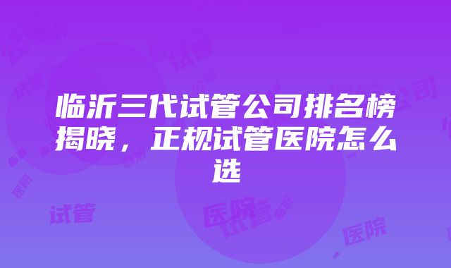 临沂三代试管公司排名榜揭晓，正规试管医院怎么选