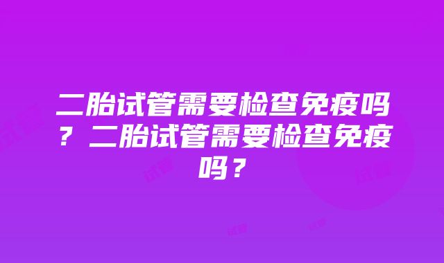 二胎试管需要检查免疫吗？二胎试管需要检查免疫吗？