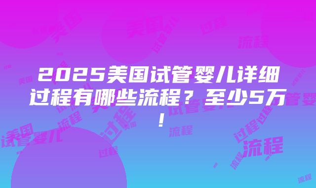 2025美国试管婴儿详细过程有哪些流程？至少5万！