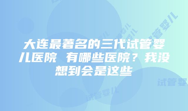 大连最著名的三代试管婴儿医院 有哪些医院？我没想到会是这些