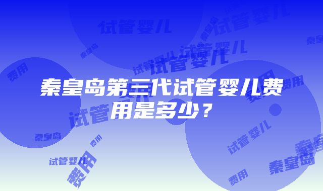 秦皇岛第三代试管婴儿费用是多少？