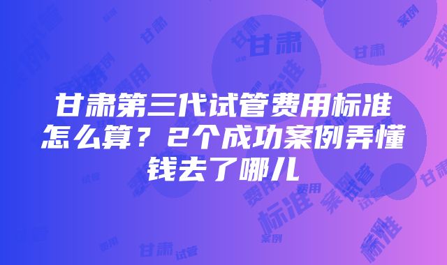 甘肃第三代试管费用标准怎么算？2个成功案例弄懂钱去了哪儿