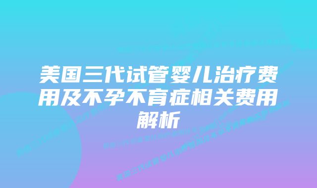 美国三代试管婴儿治疗费用及不孕不育症相关费用解析