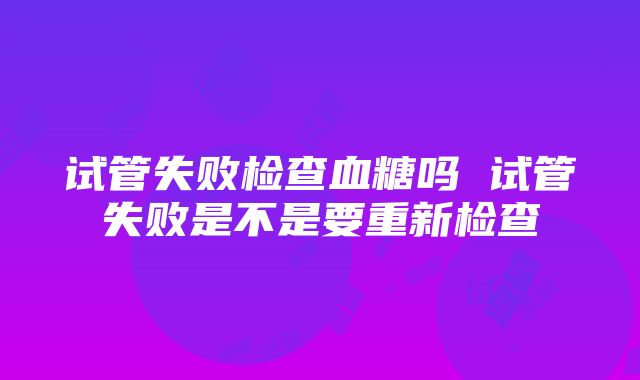 试管失败检查血糖吗 试管失败是不是要重新检查