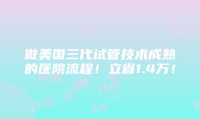 做美国三代试管技术成熟的医院流程！立省1.4万！