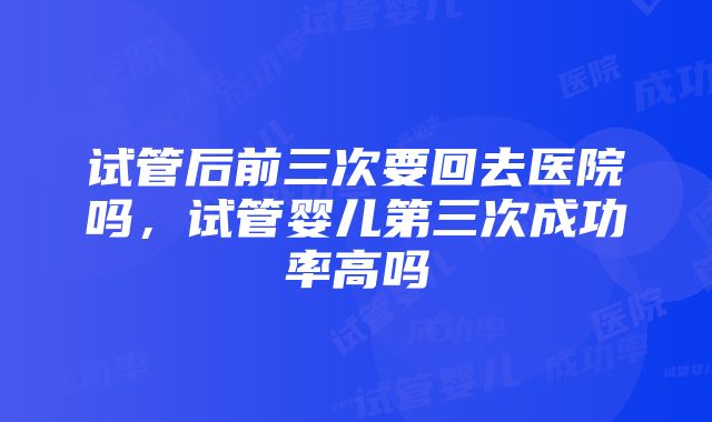 试管后前三次要回去医院吗，试管婴儿第三次成功率高吗