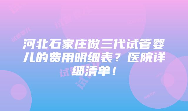 河北石家庄做三代试管婴儿的费用明细表？医院详细清单！