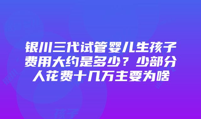 银川三代试管婴儿生孩子费用大约是多少？少部分人花费十几万主要为啥