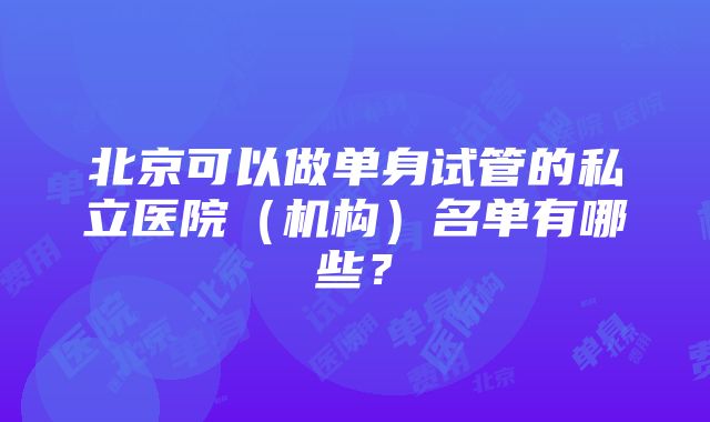 北京可以做单身试管的私立医院（机构）名单有哪些？