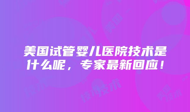 美国试管婴儿医院技术是什么呢，专家最新回应！