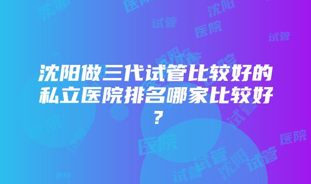 沈阳做三代试管比较好的私立医院排名哪家比较好？