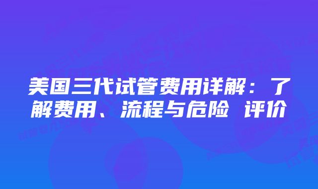 美国三代试管费用详解：了解费用、流程与危险 评价