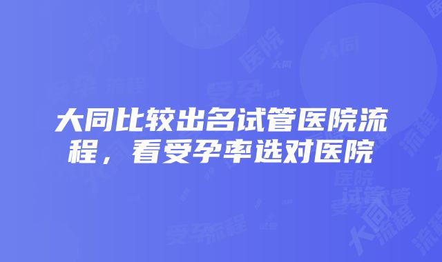 大同比较出名试管医院流程，看受孕率选对医院