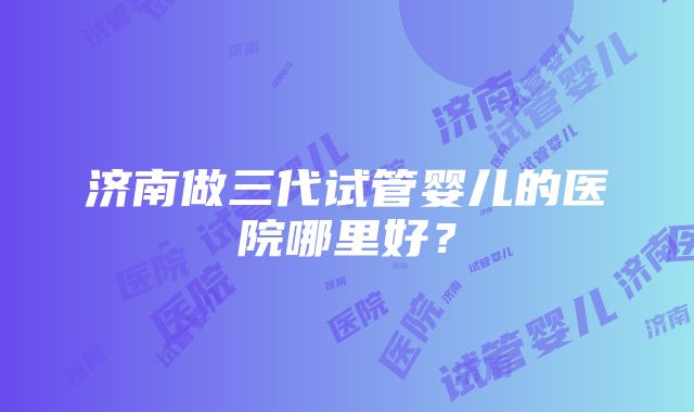 济南做三代试管婴儿的医院哪里好？