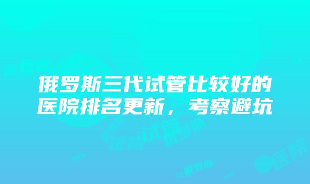 俄罗斯三代试管比较好的医院排名更新，考察避坑